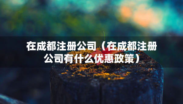 在成都注册公司（在成都注册公司有什么优惠政策）