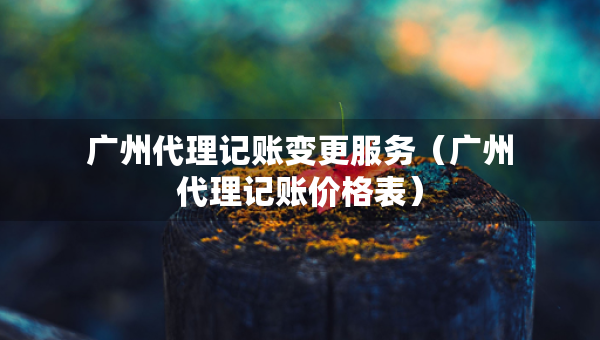 广州代理记账变更服务（广州代理记账价格表）