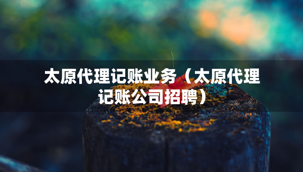 太原代理记账业务（太原代理记账公司招聘）
