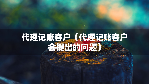 代理记账客户（代理记账客户会提出的问题）