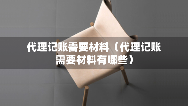 代理记账需要材料（代理记账需要材料有哪些）