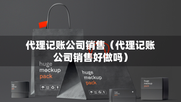 代理记账公司销售（代理记账公司销售好做吗）