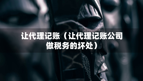 让代理记账（让代理记账公司做税务的坏处）