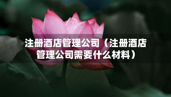 注册酒店管理公司（注册酒店管理公司需要什么材料）