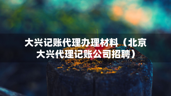 大兴记账代理办理材料（北京大兴代理记账公司招聘）