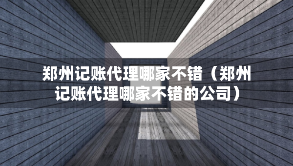 郑州记账代理哪家不错（郑州记账代理哪家不错的公司）