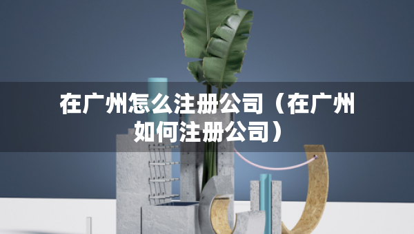 在广州怎么注册公司（在广州如何注册公司）