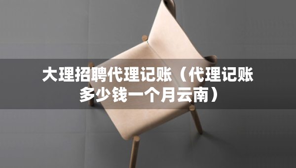 大理招聘代理记账（代理记账多少钱一个月云南）