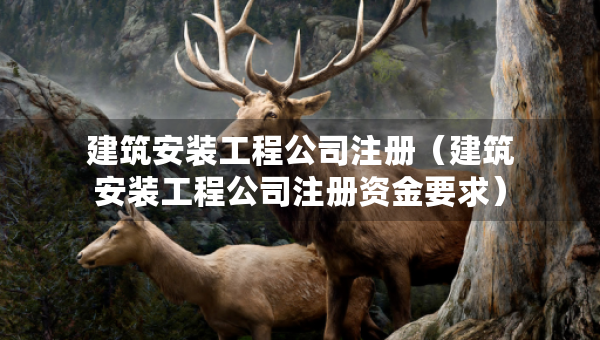建筑安装工程公司注册（建筑安装工程公司注册资金要求）