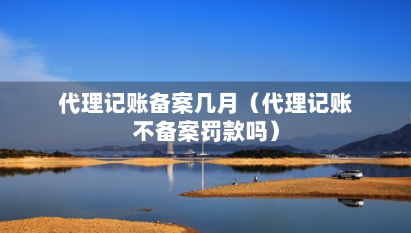 代理记账备案几月（代理记账不备案罚款吗）