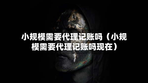 小规模需要代理记账吗（小规模需要代理记账吗现在）