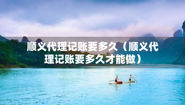 顺义代理记账要多久（顺义代理记账要多久才能做）