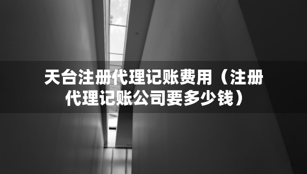 天台注册代理记账费用（注册代理记账公司要多少钱）