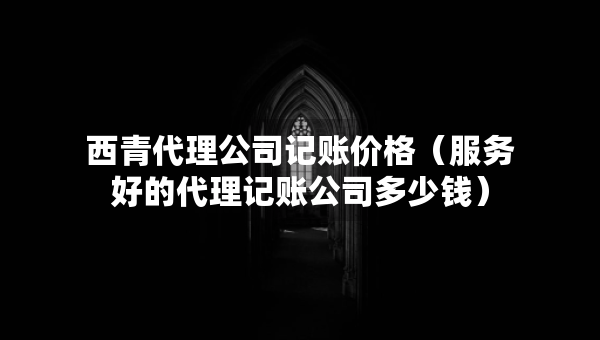 西青代理公司记账价格（服务好的代理记账公司多少钱）