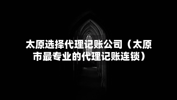 太原选择代理记账公司（太原市最专业的代理记账连锁）