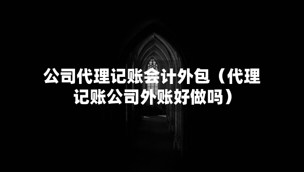 公司代理记账会计外包（代理记账公司外账好做吗）