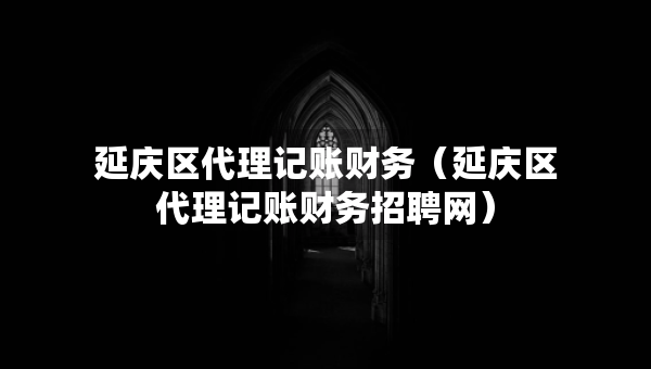 延庆区代理记账财务（延庆区代理记账财务招聘网）