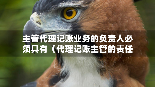 主管代理记账业务的负责人必须具有（代理记账主管的责任）