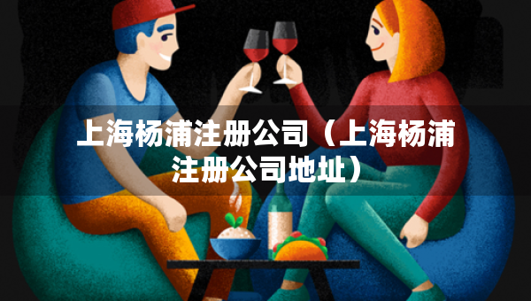 上海杨浦注册公司（上海杨浦注册公司地址）