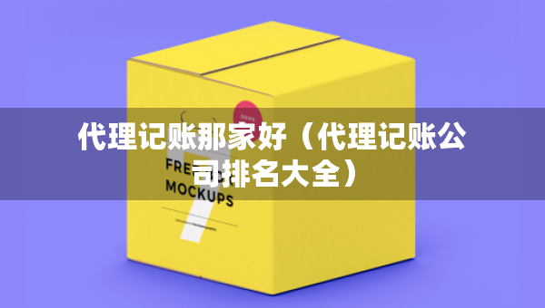 代理记账那家好（代理记账公司排名大全）