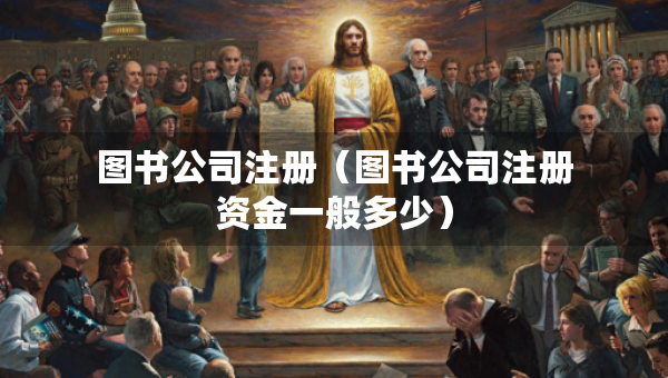 图书公司注册（图书公司注册资金一般多少）
