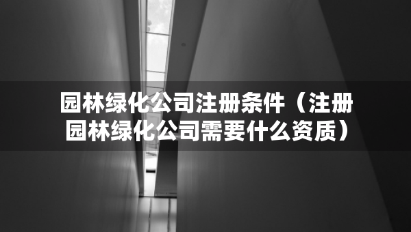 园林绿化公司注册条件（注册园林绿化公司需要什么资质）