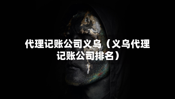 代理记账公司义乌（义乌代理记账公司排名）