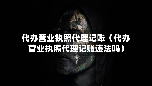 代办营业执照代理记账（代办营业执照代理记账违法吗）