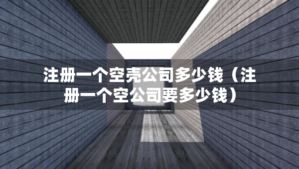 注册一个空壳公司多少钱（注册一个空公司要多少钱）