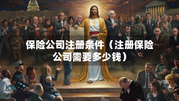 保险公司注册条件（注册保险公司需要多少钱）