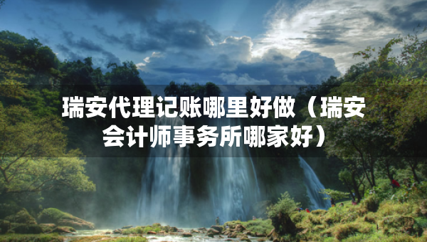瑞安代理记账哪里好做（瑞安会计师事务所哪家好）