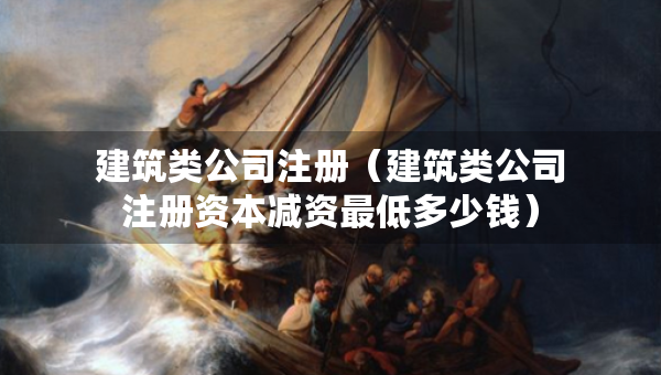 建筑类公司注册（建筑类公司注册资本减资最低多少钱）