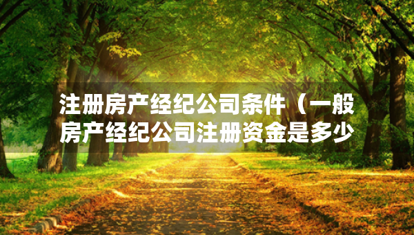 注册房产经纪公司条件（一般房产经纪公司注册资金是多少）