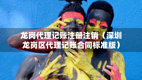 龙岗代理记账注册注销（深圳龙岗区代理记账合同标准版）