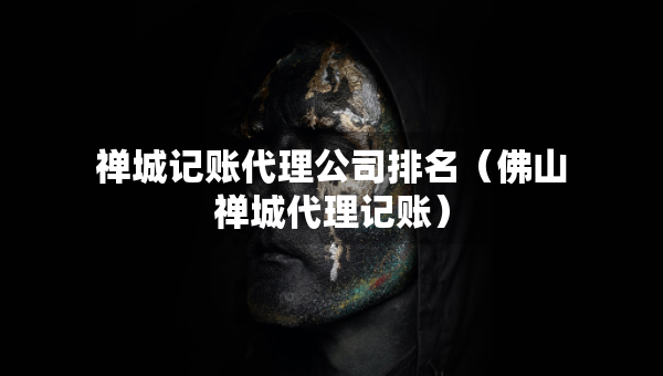 禅城记账代理公司排名（佛山禅城代理记账）