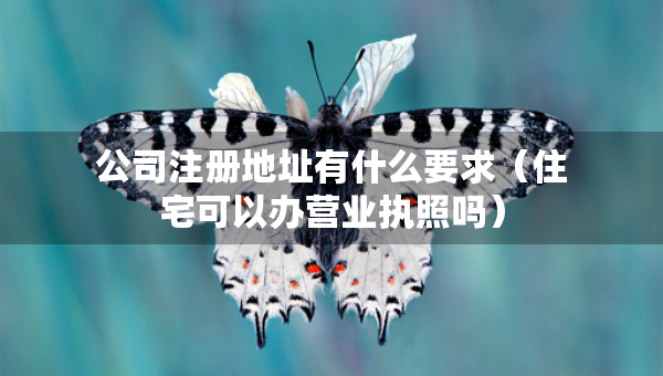 公司注册地址有什么要求（住宅可以办营业执照吗）