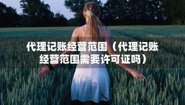 代理记账经营范围（代理记账经营范围需要许可证吗）