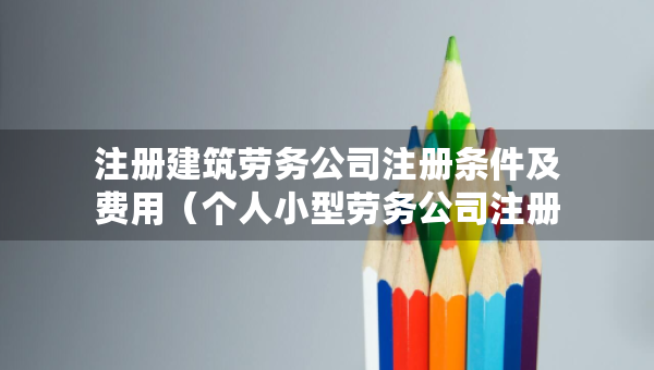 注册建筑劳务公司注册条件及费用（个人小型劳务公司注册条件）
