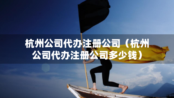 杭州公司代办注册公司（杭州公司代办注册公司多少钱）