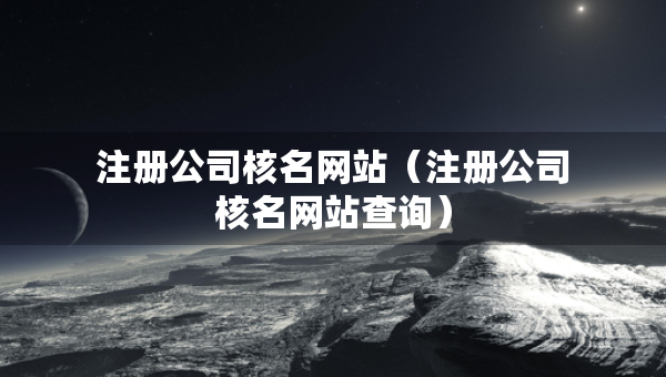 注册公司核名网站（注册公司核名网站查询）