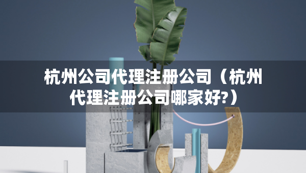 杭州公司代理注册公司（杭州代理注册公司哪家好?）