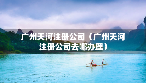 广州天河注册公司（广州天河注册公司去哪办理）
