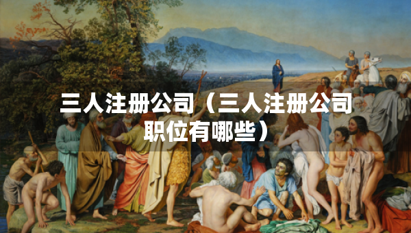 三人注册公司（三人注册公司职位有哪些）