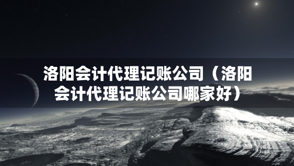 洛阳会计代理记账公司（洛阳会计代理记账公司哪家好）