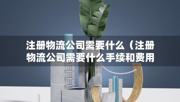 注册物流公司需要什么（注册物流公司需要什么手续和费用）