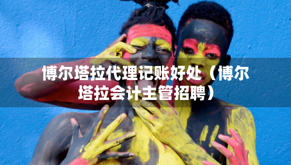 博尔塔拉代理记账好处（博尔塔拉会计主管招聘）