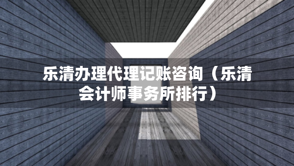 乐清办理代理记账咨询（乐清会计师事务所排行）