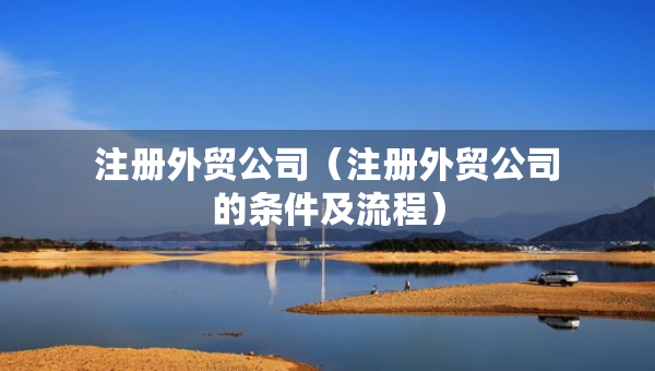 注册外贸公司（注册外贸公司的条件及流程）