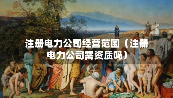 注册电力公司经营范围（注册电力公司需资质吗）
