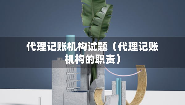 代理记账机构试题（代理记账机构的职责）